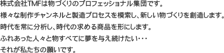 株式会社TMFは物づくりのプロフェッショナル集団です。様々な制作チャンネルと製造プロセスを模索し、新しい物づくりを創造します。時代を常に分析し、時代の求める商品を形にします。ふれあった人々と物すべてに夢を与え続けたい・・・それが私たちの願いです。