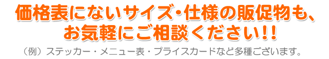 価格表にないサイズ・仕様の販促物も、 お気軽にご相談ください!! (例)ステッカー・メニュー表・プライスカードなど多種ございます。