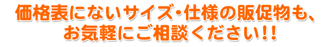価格表にないサイズ・仕様の販促物も、 お気軽にご相談ください!! (例)ステッカー・メニュー表・プライスカードなど多種ございます。